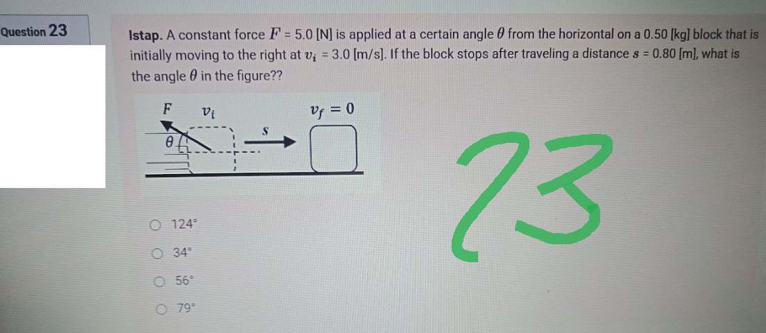Question 23
Istap. A constant force F = 5.0 [N] is applied at a certain angle from the horizontal on a 0.50 [kg] block that is
initially moving to the right at v₁ = 3.0 [m/s]. If the block stops after traveling a distance s = 0.80 [m], what is
the angle in the figure??
F
Vi
Vf = 0
23
8
O 124°
34°
56⁰
79°
O
O