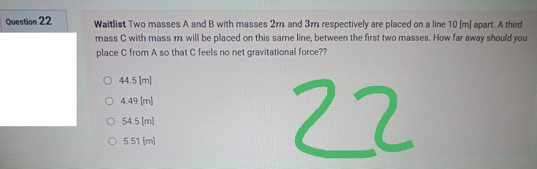 Question 22
Waitlist Two masses A and B with masses 2m and 3m respectively are placed on a line 10 [m] apart. A third
mass C with mass m will be placed on this same line, between the first two masses. How far away should you
place C from A so that C feels no net gravitational force??
O 44.5 [m]
O 4.49 [m]
22
O 54.5 [m]
O 5.51 [m]