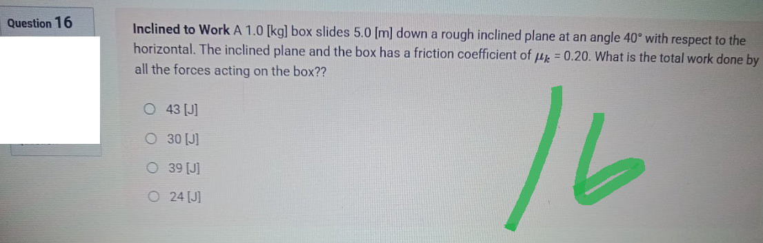 Question 16
Inclined to Work A 1.0 [kg] box slides 5.0 [m] down a rough inclined plane at an angle 40° with respect to the
horizontal. The inclined plane and the box has a friction coefficient of μ = 0.20. What is the total work done by
all the forces acting on the box??
O 43 [J]
O 30 [J]
16
O
39 [J]
24 [J]
O