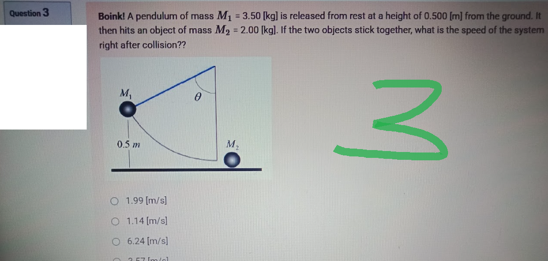 Question 3
Boink! A pendulum of mass M₁ = 3.50 [kg] is released from rest at a height of 0.500 [m] from the ground. It
then hits an object of mass M₂ = 2.00 [kg]. If the two objects stick together, what is the speed of the system
right after collision??
M₁
0
3
0.5 m
O 1.99 [m/s]
O 1.14 [m/s]
O 6.24 [m/s]
2.57 Im/cl.
M,