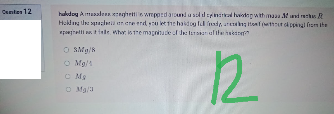 Question 12
hakdog A massless spaghetti is wrapped around a solid cylindrical hakdog with mass M and radius R.
Holding the spaghetti on one end, you let the hakdog fall freely, uncoiling itself (without slipping) from the
spaghetti as it falls. What is the magnitude of the tension of the hakdog??
O 3Mg/8
O Mg/4
O Mg
R
O
Mg/3