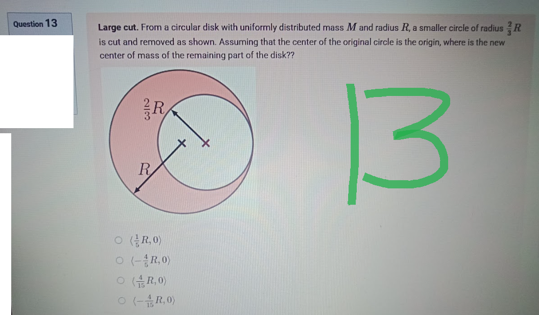 Question 13
Large cut. From a circular disk with uniformly distributed mass M and radius R, a smaller circle of radius R
is cut and removed as shown. Assuming that the center of the original circle is the origin, where is the new
center of mass of the remaining part of the disk??
R
3
23
R
O(R₂0)
O (- R,0)
O(R,0)
O (-4R,0)