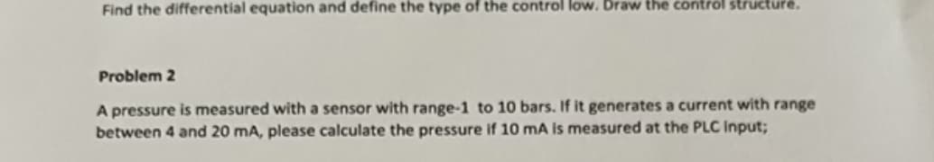 Find the differential equation and define the type of the control low. Draw the control structure.
Problem 2
A pressure is measured with a sensor with range-1 to 10 bars. If it generates a current with range
between 4 and 20 mA, please calculate the pressure if 10 mA is measured at the PLC Input;