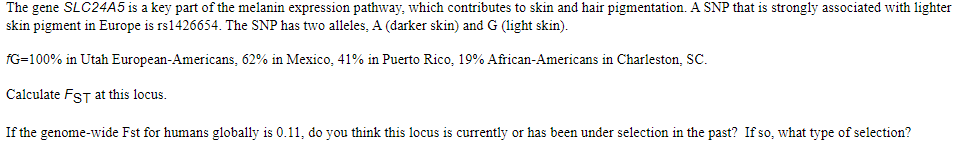 The gene SLC24A5 is a key part of the melanin expression pathway, which contributes to skin and hair pigmentation. A SNP that is strongly associated with lighter
skin pigment in Europe is rs1426654. The SNP has two alleles, A (darker skin) and G (light skin).
fG=100% in Utah European-Americans, 62% in Mexico, 41% in Puerto Rico, 19% African-Americans in Charleston, SC.
Calculate FST at this locus.
If the genome-wide Fst for humans globally is 0.11, do you think this locus is currently or has been under selection in the past? If so, what type of selection?
