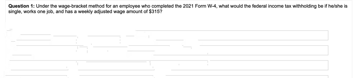 Question 1: Under the wage-bracket method for an employee who completed the 2021 Form W-4, what would the federal income tax withholding be if he/she is
single, works one job, and has a weekly adjusted wage amount of $315?
