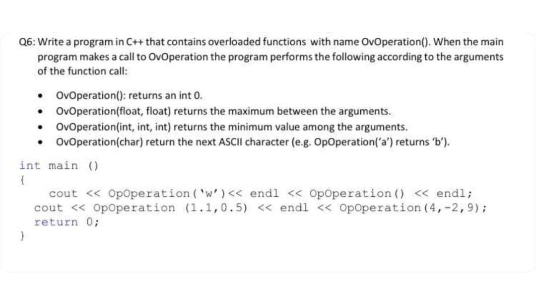 Q6: Write a program in C++ that contains overloaded functions with name OvOperation(). When the main
program makes a call to OvOperation the program performs the following according to the arguments
of the function call:
• OvOperation(): returns an int 0.
• OvOperation(float, float) returns the maximum between the arguments.
• OvOperation(int, int, int) returns the minimum value among the arguments.
OvOperation(char) return the next ASCII character (e.g. OpOperation('a') returns 'b').
int main ()
cout << Opoperation ( 'w' )<< endl << Opoperation () « endl;
cout << OpOperation (1.1,0.5) << endl << Opoperation (4,-2,9);
return 0;
