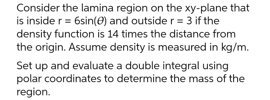 Consider the lamina region on the xy-plane that
is inside r = 6sin(0) and outside r = 3 if the
density function is 14 times the distance from
the origin. Assume density is measured in kg/m.
Set up and evaluate a double integral using
polar coordinates to determine the mass of the
region.