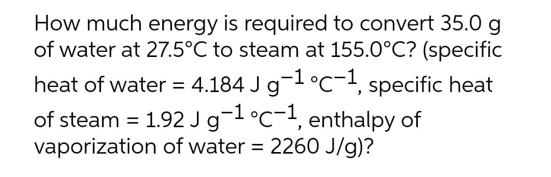 How much energy is required to convert 35.0 g
of water at 27.5°C to steam at 155.0°C? (specific
heat of water = 4.184 J g-1 °C-1, specific heat
of steam = 1.92 J g-1 °C-1, enthalpy of
vaporization of water = 2260 J/g)?