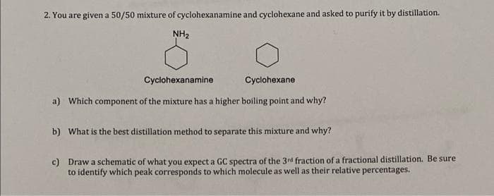 2. You are given a 50/50 mixture of cyclohexanamine and cyclohexane and asked to purify it by distillation.
NH₂
Cyclohexanamine
Cyclohexane
a) Which component of the mixture has a higher boiling point and why?
b) What is the best distillation method to separate this mixture and why?
c) Draw a schematic of what you expect a GC spectra of the 3rd fraction of a fractional distillation. Be sure
to identify which peak corresponds to which molecule as well as their relative percentages.
