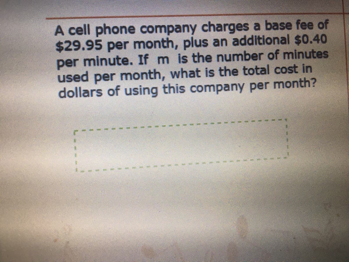 A cell phone company charges a base fee of
$29.95 per month, plus an additional $0.40
per minute. If m is the number of minutes
used per month, what is the total cost in
dollars of using this company per month?
