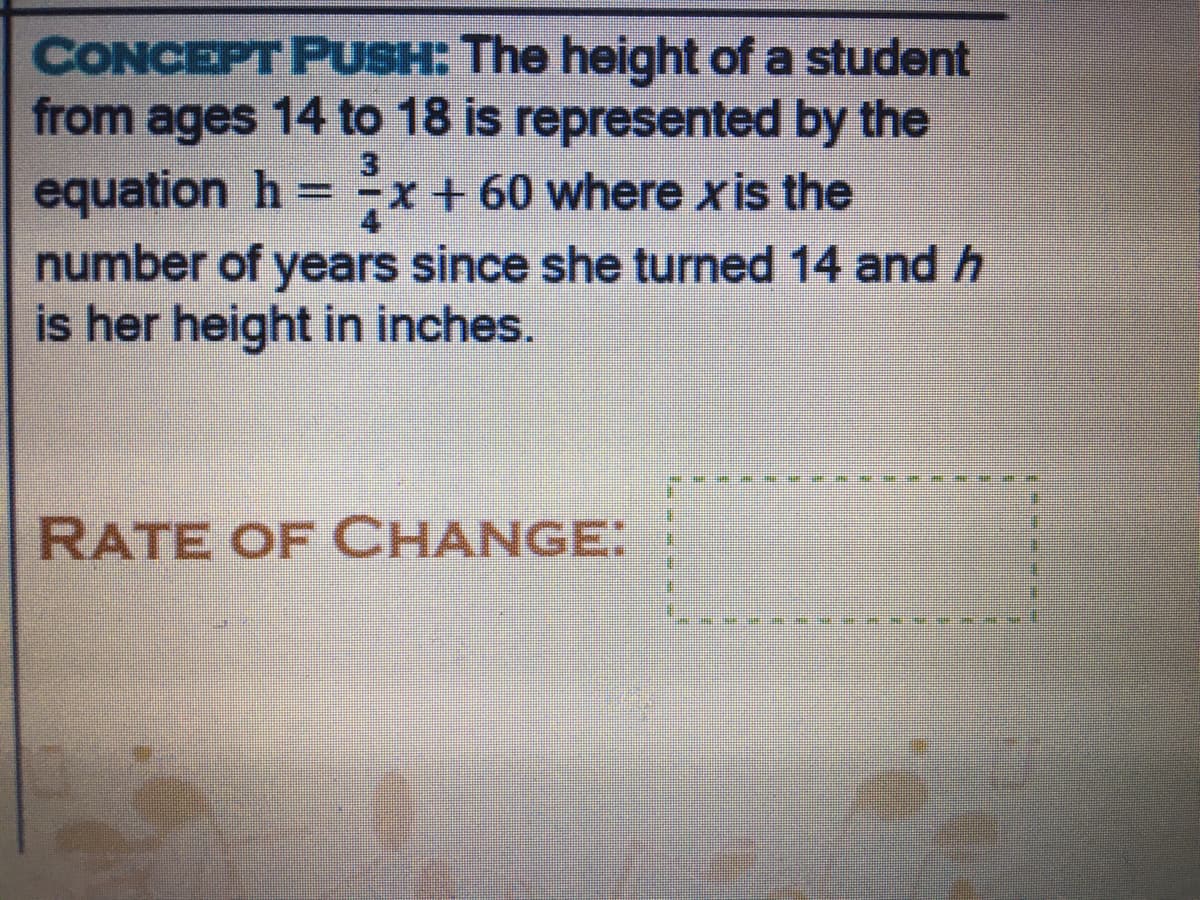 CONCEPT PUSH: The height of a student
from ages 14 to 18 is represented by the
equation h = -x+ 60 where xis the
number of years since she turned 14 andh
is her height in inches.
%3D
RATE OF CHANGE:
