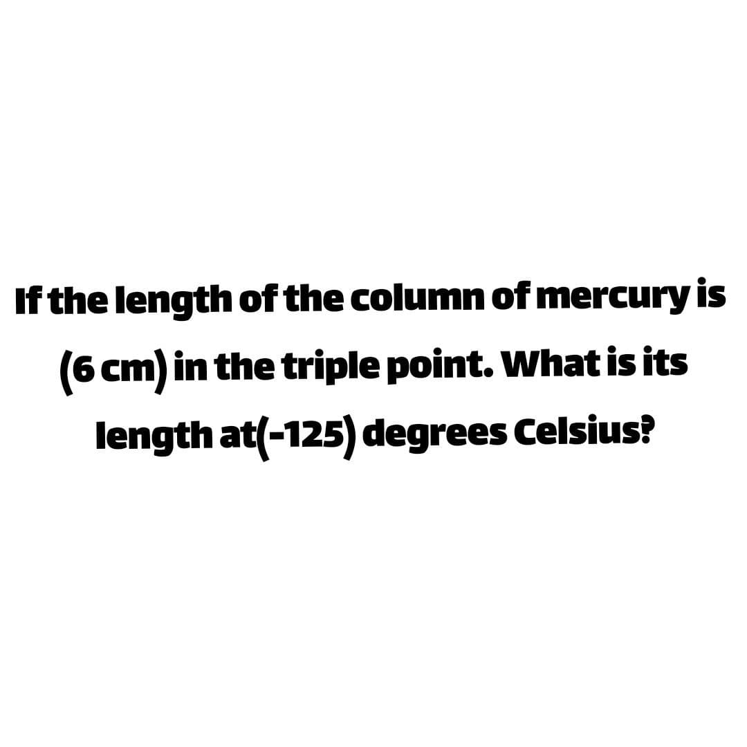 If the length of the column of mercury is
(6 cm) in the triple point. What is its
length at(-125) degrees Celsius?
