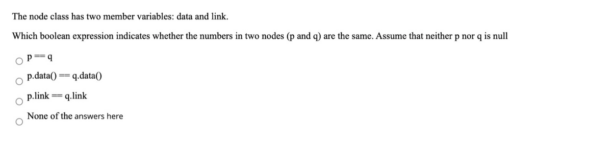 The node class has two member variables: data and link.
Which boolean expression indicates whether the numbers in two nodes (p and q) are the same. Assume that neither p nor q is null
p.data()
q.data()
p.link
q.link
None of the answers here
