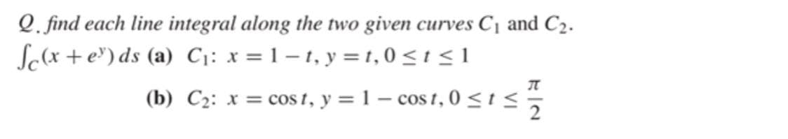Q. find each line integral along the two given curves C¡ and C2.
Scx +e') ds (a) C;: x = 1 – 1, y = 1,0 < 1 < 1
(b) C2: x = cos t, y = 1 – cos t,0 <1<;
