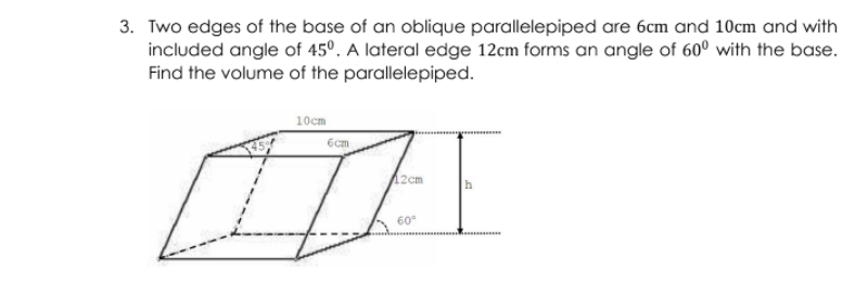 3. Two edges of the base of an oblique parallelepiped are 6cm and 10cm and with
included angle of 45°. A lateral edge 12cm forms an angle of 60° with the base.
Find the volume of the parallelepiped.
10cm
12cm
60°
