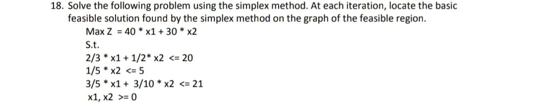 18. Solve the following problem using the simplex method. At each iteration, locate the basic
feasible solution found by the simplex method on the graph of the feasible region.
Max Z = 40 * x1 + 30 * x2
S.t.
2/3 * x1 + 1/2* x2 <= 20
1/5 * x2 <= 5
3/5 * x1 + 3/10 * x2 <= 21
x1, x2 >= 0
