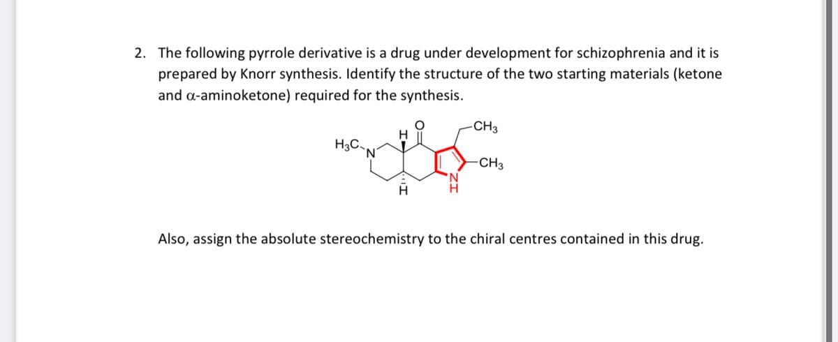 2. The following pyrrole derivative is a drug under development for schizophrenia and it is
prepared by Knorr synthesis. Identify the structure of the two starting materials (ketone
and a-aminoketone) required for the synthesis.
CH3
H
H3C,
CH3
H
Also, assign the absolute stereochemistry to the chiral centres contained in this drug.
