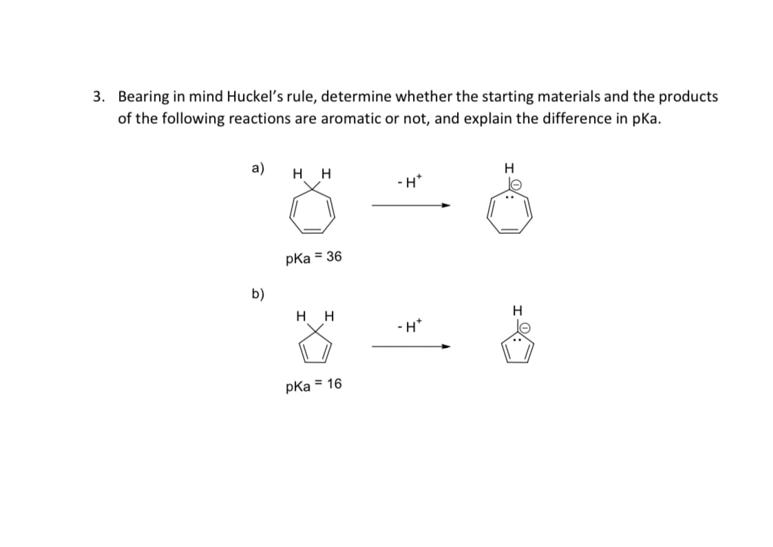 3. Bearing in mind Huckel's rule, determine whether the starting materials and the products
of the following reactions are aromatic or not, and explain the difference in pKa.
a)
H
-H*
pKa = 36
b)
нн
H
- H*
pka = 16

