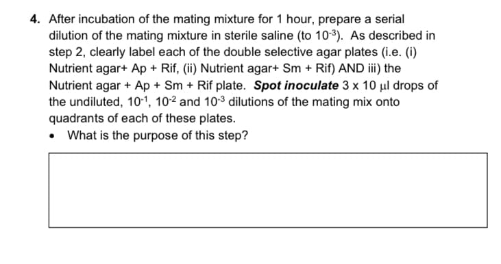 4. After incubation of the mating mixture for 1 hour, prepare a serial
dilution of the mating mixture in sterile saline (to 103). As described in
step 2, clearly label each of the double selective agar plates (i.e. (i)
Nutrient agar+ Ap + Rif, (ii) Nutrient agar+ Sm + Rif) AND iii) the
Nutrient agar + Ap + Sm + Rif plate. Spot inoculate 3 x 10 µl drops of
the undiluted, 10-1, 10-2 and 10-3 dilutions of the mating mix onto
quadrants of each of these plates.
• What is the purpose of this step?
