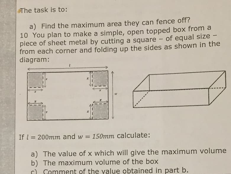SThe task is to:
a) Find the maximum area they can fence off?
10 You plan to make a simple, open topped box from a
piece of sheet metal by cutting a square
from each corner and folding up the sides as shown in the
diagram:
of equal size -
|
If l = 200mm and w = 150mm calculate:
%3D
a) The value of x which will give the maximum volume
b) The maximum volume of the box
c) Comment of the value obtained in part b.
