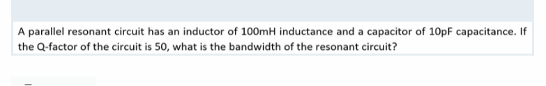 A parallel resonant circuit has an inductor of 100mH inductance and a capacitor of 10pF capacitance. If
the Q-factor of the circuit is 50, what is the bandwidth of the resonant circuit?