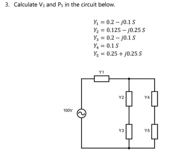 3. Calculate V3 and Ps in the circuit below.
100V
Y₁0.2j0.1 S
=
Y₂ 0.125-j0.25 S
Y3 = 0.2-j0.1 S
Y₁ = 0.1 S
Y = 0.25 + j0.25 S
Y1
Y2
Y3
Y4
Y5