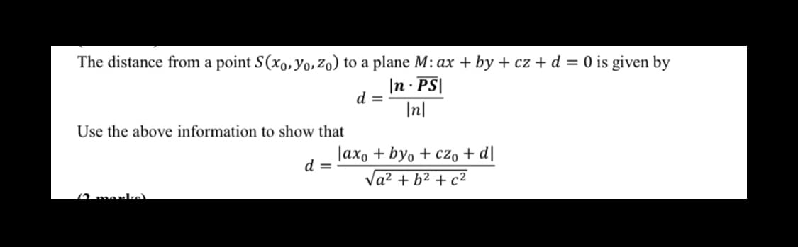 The distance from a point S(x,, Yo, Zo) to a plane M: ax + by + cz + d = 0 is given by
|n · PS|
d =
|n|
Use the above information to show that
Jax, + byo + cz, + d]
d =
Va? + b2 + c2
(2 morke
