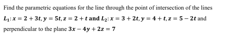 Find the parametric equations for the line through the point of intersection of the lines
L1:x = 2 + 3t, y = 5t, z = 2 +t and L2: x = 3+ 2t, y = 4+ t, z = 5 – 2t and
perpendicular to the plane 3x – 4y + 2z = 7
