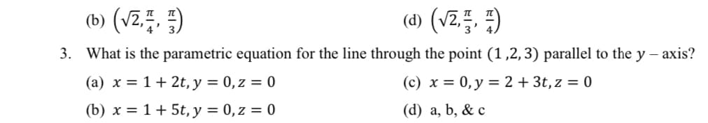 (b) (vz.. )
(d) (V2.특, 뛰)
3. What is the parametric equation for the line through the point (1,2,3) parallel to the y – axis?
(a) x = 1+ 2t, y = 0,z = 0
(c) x = 0, y = 2 + 3t, z = 0
(b) x = 1+ 5t, y = 0,z = 0
(d) a, b, & c
