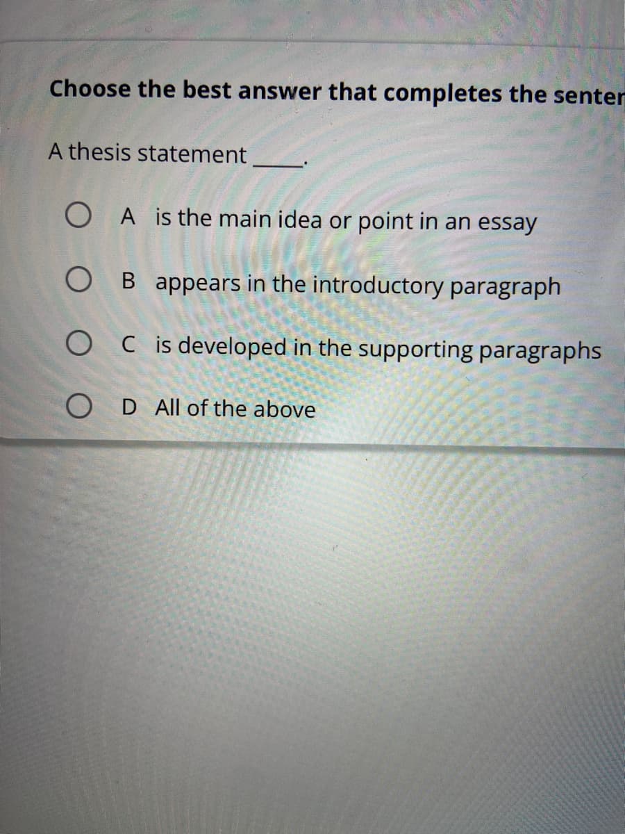 Choose the best answer that completes the senter
A thesis statement
O A is the main idea or point in an essay
O B appears in the introductory paragraph
O C is developed in the supporting paragraphs
O D All of the above
