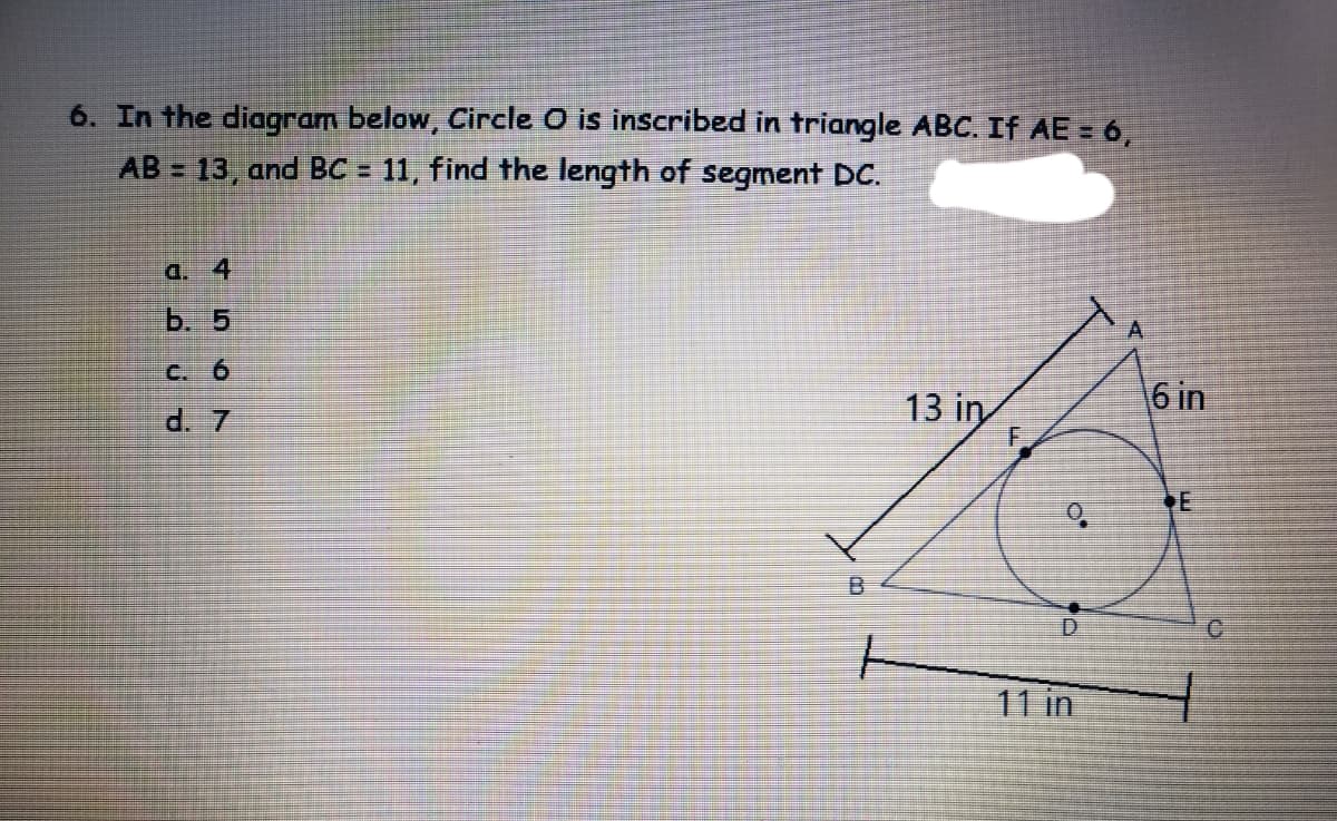 6. In the diagram below, Circle O is inscribed in triangle ABC. If AE = 6,
AB = 13, and BC = 11, find the length of segment DC.
a. 4
b. 5
C. 6
13 in
6 in
d. 7
B.
C.
11 in
