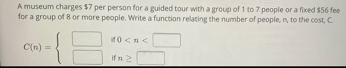 A museum charges $7 per person for a guided tour with a group of 1 to 7 people or a fixed $56 fee
for a group of 8 or more people. Write a function relating the number of people, n, to the cost, C.
if 0 < n <
C(n) :
if n 2
