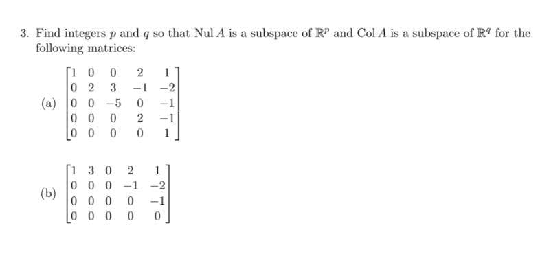 3. Find integers p and q so that Nul A is a subspace of RP and Col A is a subspace of R' for the
following matrices:
[1 0
0 2
(a) 0 0
0 0
0 0
1
-1
-2
-5
-1
1 30
1
0 0 0 -1 -2
(b)
0 0 0
-1
0 0 0
ONO
