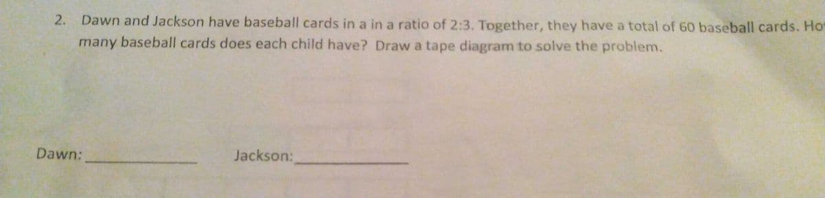 2.
Dawn and Jackson have baseball cards in a in a ratio of 2:3. Together, they have a total of 60 baseball cards. Ho
many baseball cards does each child have? Draw a tape diagram to solve the problem.
Dawn:
Jackson:
