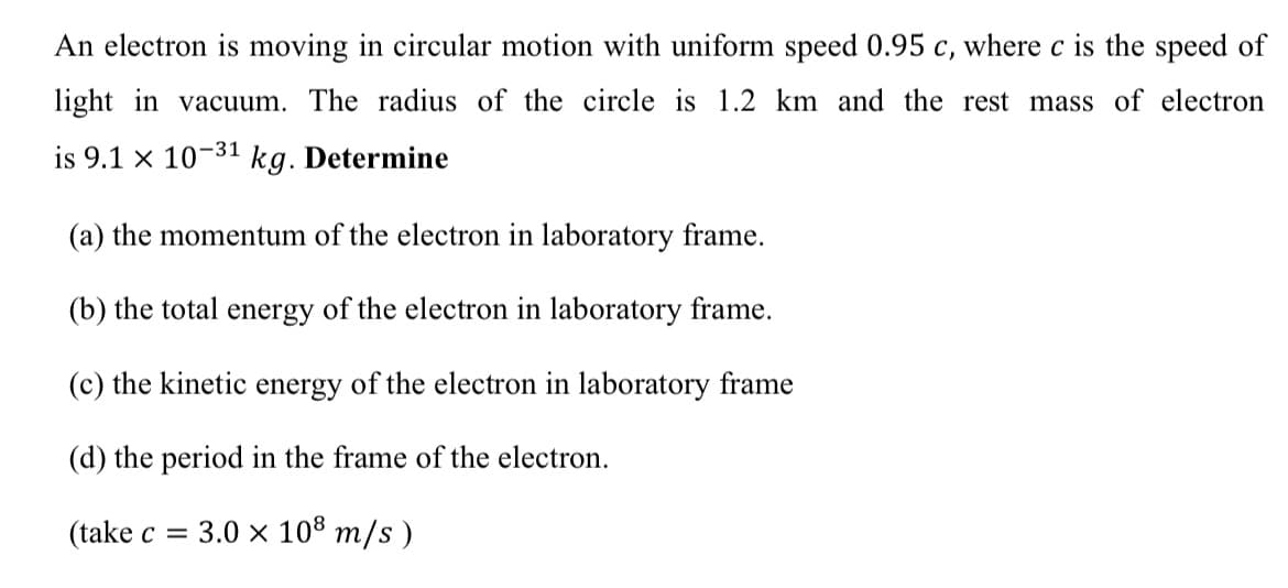 An electron is moving
circular motion with uniform speed 0.95 c, where c is the speed of
light in vacuum. The radius of the circle is 1.2 km and the rest mass of electron
is 9.1 x 10-31
kg. Determine
(a) the momentum of the electron in laboratory frame.
(b) the total energy of the electron in laboratory frame.
(c) the kinetic energy of the electron in laboratory frame
(d) the period in the frame of the electron.
(take c = 3.0 x 108 m/s )
