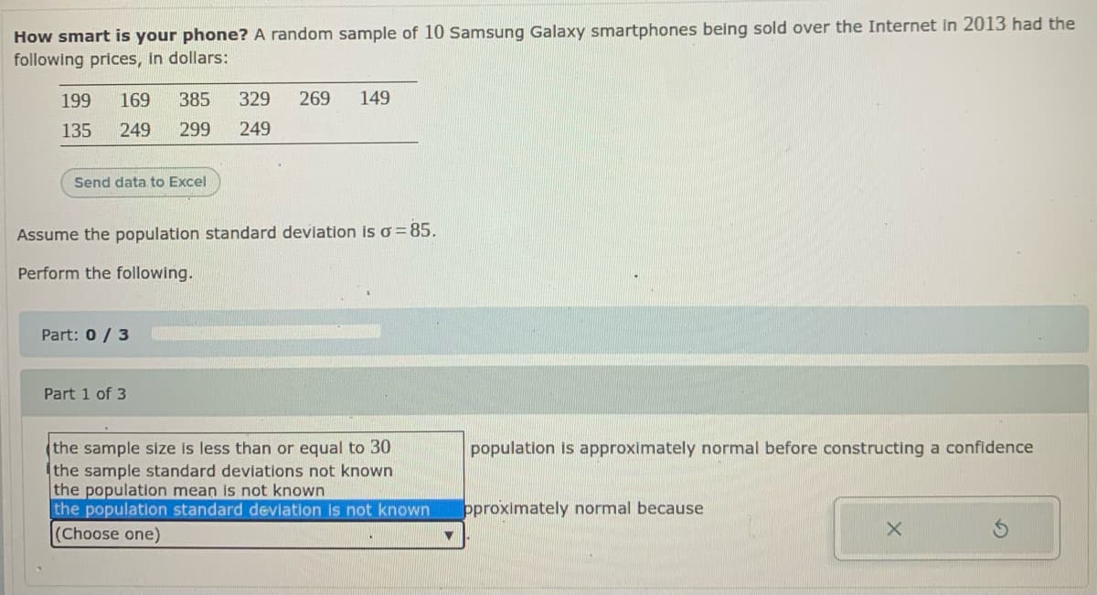 How smart is your phone? A random sample of 10 samsung Galaxy smartphones being sold over the Internet in 2013 had the
following prices, in dollars:
199
169
385
329
269
149
135
249
299
249
Send data to Excel
Assume the population standard deviation is o=85.
Perform the following.
Part: 0 / 3
Part 1 of 3
(the sample size is less than or equal to 30
the sample standard deviations not known
the population mean is not known
the population standard deviation is not known
(Choose one)
population is approximately normal before constructing a confidence
pproximately normal because

