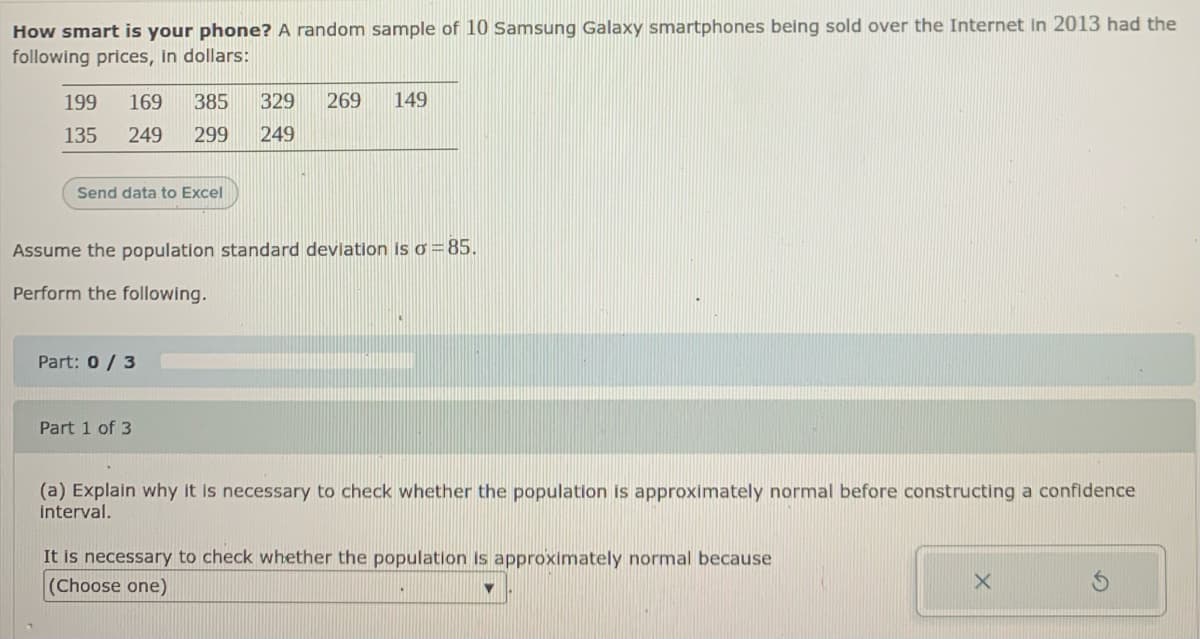How smart is your phone? A random sample of 10 Samsung Galaxy smartphones being sold over the Internet in 2013 had the
following prices, in dollars:
199
169
385
329
269
149
135
249
299
249
Send data to Excel
Assume the population standard devlation is o = 85.
Perform the following.
Part: 0/ 3
Part 1 of 3
(a) Explain why it is necessary to check whether the population is approximately normal before constructing a confidence
interval.
It is necessary to check whether the population is approximately normal because
(Choose one)
