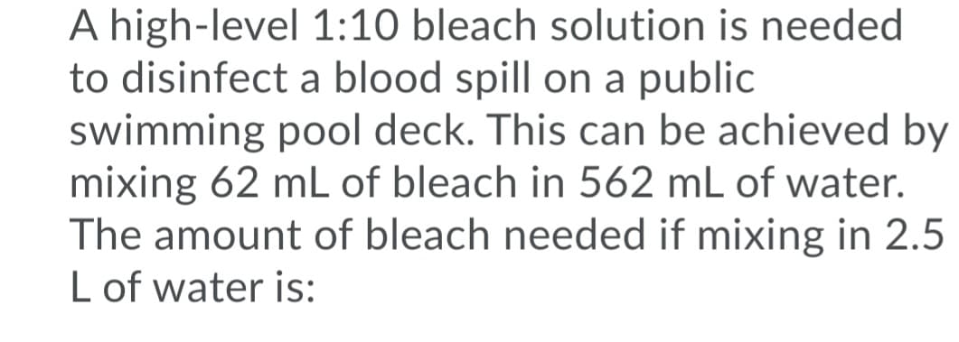 A high-level 1:10 bleach solution is needed
to disinfect a blood spill on a public
swimming pool deck. This can be achieved by
mixing 62 mL of bleach in 562 mL of water.
The amount of bleach needed if mixing in 2.5
L of water is:
