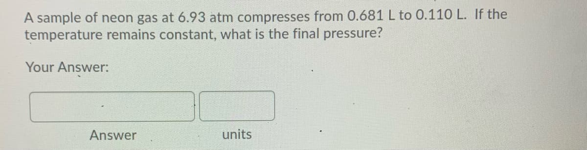 A sample of neon gas at 6.93 atm compresses from 0.681 L to 0.110 L. If the
temperature remains constant, what is the final pressure?
Your Answer:
Answer
units
