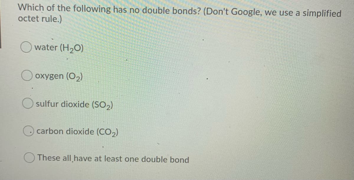 Which of the following has no double bonds? (Don't Google, we use a simplified
octet rule.)
O water (H2O)
oxygen (O2)
sulfur dioxide (SO2)
carbon dioxide (CO2)
O These all have at least one double bond
