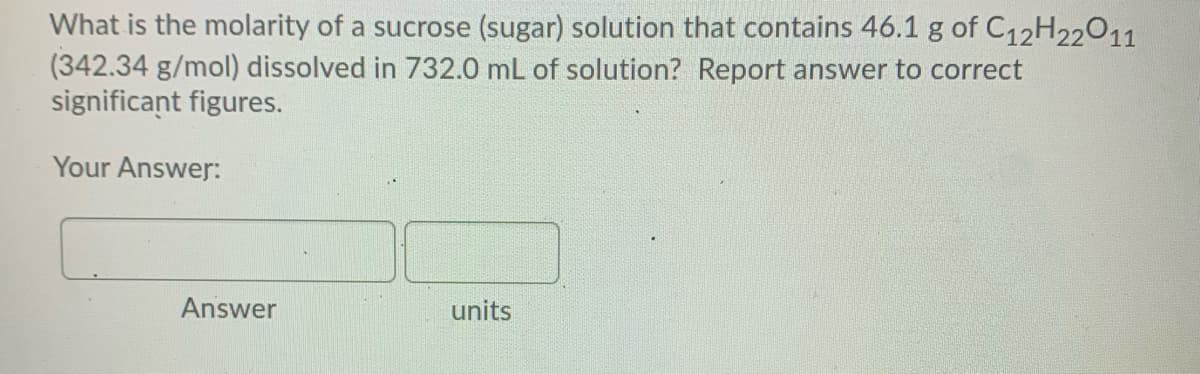What is the molarity of a sucrose (sugar) solution that contains 46.1 g of C12H22011
(342.34 g/mol) dissolved in 732.0 mL of solution? Report answer to correct
significant figures.
Your Answer:
Answer
units

