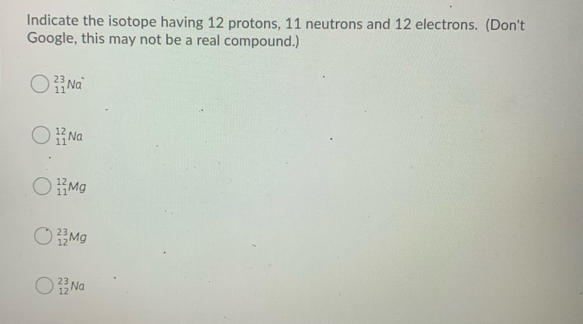 Indicate the isotope having 12 protons, 11 neutrons and 12 electrons. (Don't
Google, this may not be a real compound.)
O Na
23
11
O Na
12
OMg
11
OMO
23
12
O Na
23
12
