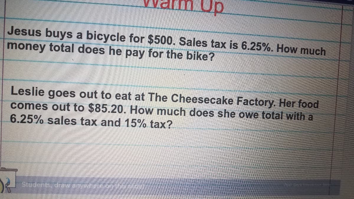 Up
Jesus buys a bicycle for $500. Sales tax is 6.25%. How much
money total does he pay for the bike?
Leslie goes out to eat at The Cheesecake Factory. Her food
comes out to $85.20. How much does she owe lotal with a
6.25% sales tax and 15% tax?
Students drw ann

