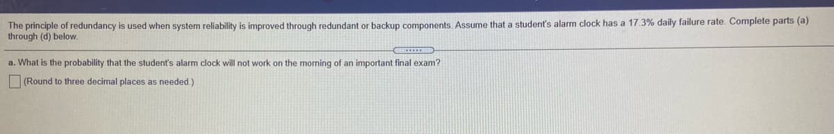 The principle of redundancy is used when system reliability is improved through redundant or backup components, Assume that a student's alarm clock has a 17.3% daily failure rate. Complete parts (a)
through (d) below.
a. What is the probability that the student's alarm clock will not work on the morning of an important final exam?
O (Round to three decimal places as needed.)
