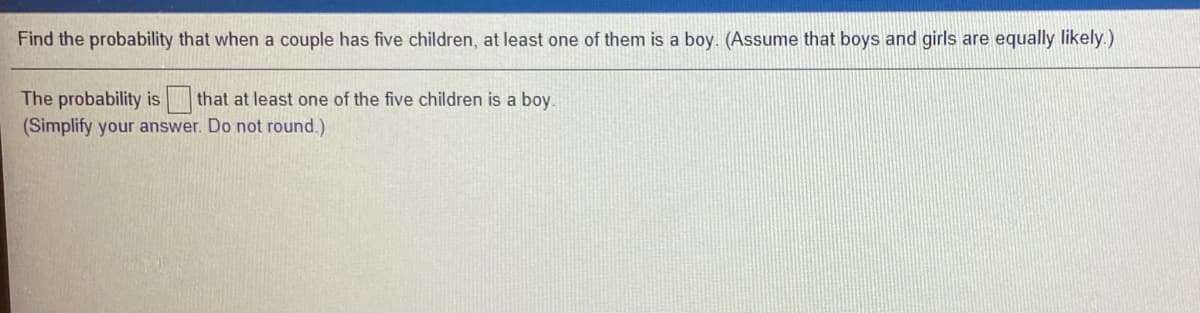 Find the probability that when a couple has five children, at least one of them is a boy. (Assume that boys and girls are equally likely.)
The probability is that at least one of the five children is a boy.
(Simplify your answer. Do not round.)
