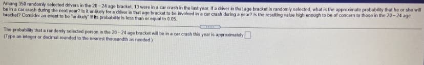 Among 350 randomly selected drivers in the 20 -24 age bracket, 13 were in a car crash in the last year. If a driver in that age bracket is randomly selected, what is the approximate probability that he or she will
be in a car crash during the next year? Is it unlikoly for a driver in that age bracket to be involved in a car crash during a year? Is the resulting value high enough to be of concern to those in the 20-24 age
bracket? Consider an event to be "unlikely" if its probability is less than or equal to 0.05.
The probability that a randomly selected person in the 20 - 24 age bracket will be in a car crash this year is approximately
(Type an integer or decimal rounded to the nearest thousandth as needed)
