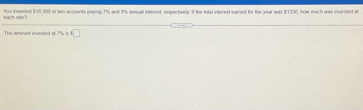 You invested $18,000 in two accounts paying 7% and 8% annual interest, respectively. If the total interest earned for the year was $1330, how much was invested at
each rate?
The amount invested at 7% is $
