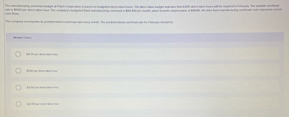 The manufacturing overhead budget at Polich Corporation is based on budgeted direct labor-hours, The direct labor budget indicates that 8,000 direct labor-hours will be required in February. The variable overhead
rate is $9.60 per direct labor-hour. The company's budgeted fixed manufacturing overhead is $114.400 per month, which includes depreciation of $18,180. All other fixed manufacturing overhead costs represent current
cash flows.
The company recomputes its predetermined overhead rate every month. The predetermined overhead rate for February should be:
Multiple Choice
$14.30 per direct labor-hour
$9.60 per direct labor-hour
$21.60 per direct labor-hour
$23.90 per direct labor-hour
