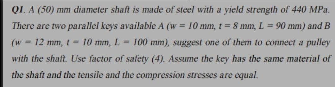 Q1. A (50) mm diameter shaft is made of steel with a yield strength of 440 MPa.
There are two parallel keys available A (w = 10 mm, t 8 mm, L= 90 mm) and B
(w 12 mm, t = 10 mm, L = 100 mm), suggest one of them to connect a pulley
with the shaft. Use factor of safety (4). Assume the key has the same material of
the shaft and the tensile and the compression stresses are equal.