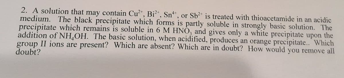 2. A solution that may contain Cu²*, Bi²*, Sn*, or Sb2* is treated with thioacetamide in an acidic
medium. The black precipitate which forms is partly soluble in strongly basic solution. The
precipitate which remains is soluble in 6 M HNO, and gives only a white precipitate upon the
addition of NH¸OH. The basic solution, when acidified, produces an orange precipitate.. Which
group II ions are present? Which are absent? Which are in doubt? How would you remove all
doubt?
4+
